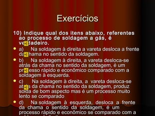 Exercícios
10) Indique qual dos itens abaixo, referentes
  ao processo de soldagem a gás, é
  verdadeiro.
 a)   Na soldagem à direita a vareta desloca a frente
  da chama no sentido da soldagem.
 b)   Na soldagem à direita, a vareta desloca-se
  atrás da chama no sentido da soldagem, é um
  processo rápido e econômico comparado com a
  soldagem à esquerda.
 c)    Na soldagem à direita, a vareta desloca-se
  atrás da chama no sentido da soldagem, produz
  solda de bom aspecto mas é um processo muito
  lento se comparado
 d)   Na soldagem à esquerda, desloca a frente
  da chama o sentido da soldagem, é um
  processo rápido e econômico se comparado com a
 