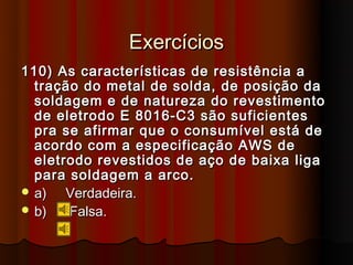 Exercícios
110) As características de resistência a
  tração do metal de solda, de posição da
  soldagem e de natureza do revestimento
  de eletrodo E 8016-C3 são suficientes
  pra se afirmar que o consumível está de
  acordo com a especificação AWS de
  eletrodo revestidos de aço de baixa liga
  para soldagem a arco.
 a)   Verdadeira.
 b)   Falsa.
 