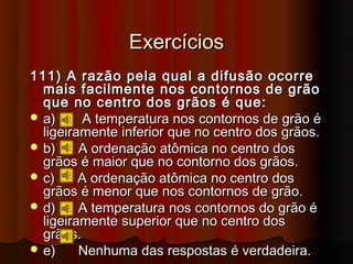 Exercícios
111) A razão pela qual a difusão ocorre
  mais facilmente nos contornos de grão
  que no centro dos grãos é que:
 a)     A temperatura nos contornos de grão é
  ligeiramente inferior que no centro dos grãos.
 b)     A ordenação atômica no centro dos
  grãos é maior que no contorno dos grãos.
 c)     A ordenação atômica no centro dos
  grãos é menor que nos contornos de grão.
 d)     A temperatura nos contornos do grão é
  ligeiramente superior que no centro dos
  grãos.
 e)     Nenhuma das respostas é verdadeira.
 