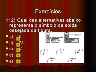 Exercícios
112) Qual das alternativas abaixo
  representa o símbolo de solda
  desejada da figura.
 a)  III.
 b)  IV.
 c)  V.
 d)  II.
 e)   I.
 