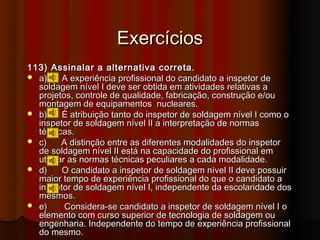 Exercícios
113) Assinalar a alternativa correta.
 a)     A experiência profissional do candidato a inspetor de
  soldagem nível I deve ser obtida em atividades relativas a
  projetos, controle de qualidade, fabricação, construção e/ou
  montagem de equipamentos nucleares.
 b)     É atribuição tanto do inspetor de soldagem nível I como o
  inspetor de soldagem nível II a interpretação de normas
  técnicas.
 c)     A distinção entre as diferentes modalidades do inspetor
  de soldagem nível II está na capacidade do profissional em
  utilizar as normas técnicas peculiares a cada modalidade.
 d)     O candidato a inspetor de soldagem nível II deve possuir
  maior tempo de experiência profissional do que o candidato a
  inspetor de soldagem nível I, independente da escolaridade dos
  mesmos.
 e)      Considera-se candidato a inspetor de soldagem nível I o
  elemento com curso superior de tecnologia de soldagem ou
  engenharia. Independente do tempo de experiência profissional
  do mesmo.
 