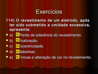 Exercícios
114) O revestimento de um eletrodo, após
  ter sido submetido a umidade excessiva,
  apresenta:
 a)    Perda de aderência do revestimento.
 b)   Ovalização.
 c)   Excentricidade.
 d)   Rebarbas.
 e)   Trincas e alteração de cor no revestimento.
 