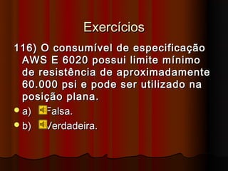 Exercícios
116) O consumível de especificação
  AWS E 6020 possui limite mínimo
  de resistência de aproximadamente
  60.000 psi e pode ser utilizado na
  posição plana.
 a)  Falsa.
 b)  Verdadeira.
 