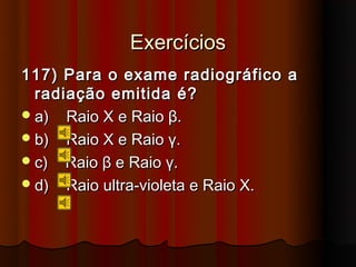 Exercícios
117) Para o exame radiográfico a
  radiação emitida é?
 a) Raio X e Raio β.
 b) Raio X e Raio γ.
 c) Raio β e Raio γ.
 d) Raio ultra-violeta e Raio X.
 
