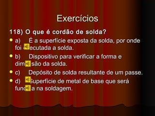 Exercícios
118) O que é cordão de solda?
 a)    É a superfície exposta da solda, por onde
  foi executada a solda.
 b)    Dispositivo para verificar a forma e
  dimensão da solda.
 c)    Depósito de solda resultante de um passe.
 d)    Superfície de metal de base que será
  fundida na soldagem.
 