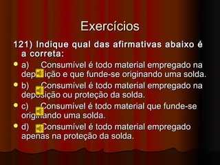 Exercícios
121) Indique qual das afirmativas abaixo é
  a correta:
 a)    Consumível é todo material empregado na
  deposição e que funde-se originando uma solda.
 b)    Consumível é todo material empregado na
  deposição ou proteção da solda.
 c)    Consumível é todo material que funde-se
  originando uma solda.
 d)    Consumível é todo material empregado
  apenas na proteção da solda.
 