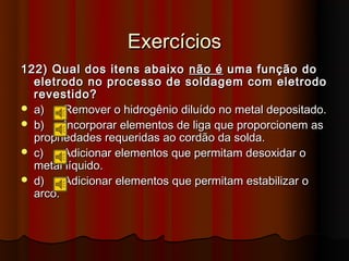Exercícios
122) Qual dos itens abaixo não é uma função do
  eletrodo no processo de soldagem com eletrodo
  revestido?
 a)    Remover o hidrogênio diluído no metal depositado.
 b)    Incorporar elementos de liga que proporcionem as
  propriedades requeridas ao cordão da solda.
 c)    Adicionar elementos que permitam desoxidar o
  metal líquido.
 d)    Adicionar elementos que permitam estabilizar o
  arco.
 