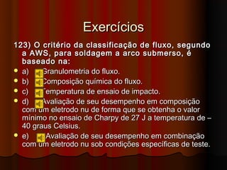 Exercícios
123) O critério da classificação de fluxo, segundo
  a AWS, para soldagem a arco submerso, é
  baseado na:
 a)    Granulometria do fluxo.
 b)    Composição química do fluxo.
 c)   Temperatura de ensaio de impacto.
 d)    Avaliação de seu desempenho em composição
  com um eletrodo nu de forma que se obtenha o valor
  mínimo no ensaio de Charpy de 27 J a temperatura de –
  40 graus Celsius.
 e)     Avaliação de seu desempenho em combinação
  com um eletrodo nu sob condições específicas de teste.
 