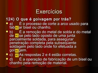 Exercícios
124) O que é goivagem por trás?
 a)    É o processo de corte a arco usado para
  fabricar bisel ou chanfro.
 b)    É a remoção do metal de solda e do metal
  de base pelo lado oposto de uma junta
  parcialmente soldada, para assegurar
  penetração completa pela subseqüente
  soldagem pelo lado onde foi efetuada a
  goivagem.
 c)    As respostas 2 e 4 estão corretas.
 d)    É a operação de fabricação de um bisel ou
  chanfro pela remoção de material.
 
