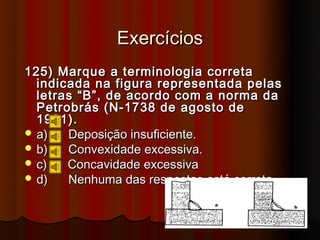 Exercícios
125) Marque a terminologia correta
  indicada na figura representada pelas
  letras “B”, de acordo com a norma da
  Petrobrás (N-1738 de agosto de
  1981).
 a)   Deposição insuficiente.
 b)   Convexidade excessiva.
 c)   Concavidade excessiva
 d)   Nenhuma das respostas está correta.
 