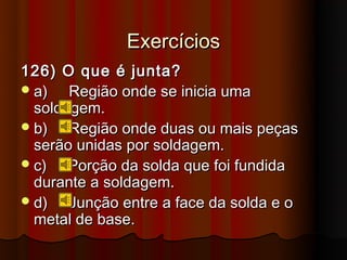 Exercícios
126) O que é junta?
 a)   Região onde se inicia uma
  soldagem.
 b)   Região onde duas ou mais peças
  serão unidas por soldagem.
 c)   Porção da solda que foi fundida
  durante a soldagem.
 d)   Junção entre a face da solda e o
  metal de base.
 