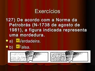 Exercícios
127) De acordo com a Norma da
  Petrobrás (N-1738 de agosto de
  1981), a figura indicada representa
  uma mordedura.
 a)  Verdadeira.
 b)  Falsa.
 