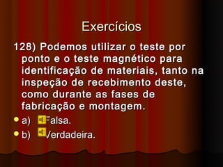Exercícios
128) Podemos utilizar o teste por
  ponto e o teste magnético para
  identificação de materiais, tanto na
  inspeção de recebimento deste,
  como durante as fases de
  fabricação e montagem.
 a)   Falsa.
 b)   Verdadeira.
 