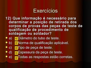 Exercícios
12) Que informação é necessário para
  determinar a posição de retirada dos
  corpos de provas das peças de teste de
  qualificação de procedimento de
  soldagem ou soldador?
 a)   Diâmetro do tubo de teste.
 b)   Norma de qualificação aplicável.
 c)   Tipo de peça de teste.
 d)   Espessura da peça de teste.
 e)   Todas as respostas estão corretas.
 