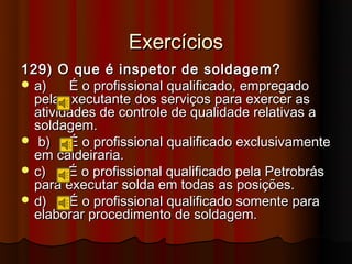 Exercícios
129) O que é inspetor de soldagem?
 a)    É o profissional qualificado, empregado
  pela executante dos serviços para exercer as
  atividades de controle de qualidade relativas a
  soldagem.
 b)    É o profissional qualificado exclusivamente
  em caldeiraria.
 c)    É o profissional qualificado pela Petrobrás
  para executar solda em todas as posições.
 d)    É o profissional qualificado somente para
  elaborar procedimento de soldagem.
 