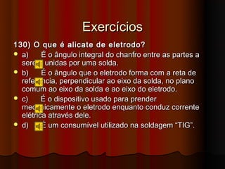 Exercícios
130) O que é alicate de eletrodo?
 a)     É o ângulo integral do chanfro entre as partes a
  serem unidas por uma solda.
 b)     É o ângulo que o eletrodo forma com a reta de
  referência, perpendicular ao eixo da solda, no plano
  comum ao eixo da solda e ao eixo do eletrodo.
 c)     É o dispositivo usado para prender
  mecanicamente o eletrodo enquanto conduz corrente
  elétrica através dele.
 d)     É um consumível utilizado na soldagem “TIG”.
 