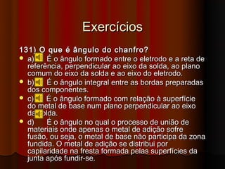 Exercícios
131) O que é ângulo do chanfro?
 a)    É o ângulo formado entre o eletrodo e a reta de
  referência, perpendicular ao eixo da solda, ao plano
  comum do eixo da solda e ao eixo do eletrodo.
 b)    É o ângulo integral entre as bordas preparadas
  dos componentes.
 c)    É o ângulo formado com relação à superfície
  do metal de base num plano perpendicular ao eixo
  da solda.
 d)    É o ângulo no qual o processo de união de
  materiais onde apenas o metal de adição sofre
  fusão, ou seja, o metal de base não participa da zona
  fundida. O metal de adição se distribui por
  capilaridade na fresta formada pelas superfícies da
  junta após fundir-se.
 