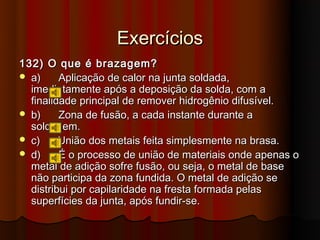 Exercícios
132) O que é brazagem?
 a)     Aplicação de calor na junta soldada,
  imediatamente após a deposição da solda, com a
  finalidade principal de remover hidrogênio difusível.
 b)     Zona de fusão, a cada instante durante a
  soldagem.
 c)     União dos metais feita simplesmente na brasa.
 d)     É o processo de união de materiais onde apenas o
  metal de adição sofre fusão, ou seja, o metal de base
  não participa da zona fundida. O metal de adição se
  distribui por capilaridade na fresta formada pelas
  superfícies da junta, após fundir-se.
 