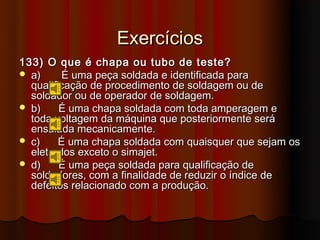 Exercícios
133) O que é chapa ou tubo de teste?
 a)      É uma peça soldada e identificada para
  qualificação de procedimento de soldagem ou de
  soldador ou de operador de soldagem.
 b)     É uma chapa soldada com toda amperagem e
  toda voltagem da máquina que posteriormente será
  ensaiada mecanicamente.
 c)     É uma chapa soldada com quaisquer que sejam os
  eletrodos exceto o simajet.
 d)     É uma peça soldada para qualificação de
  soldadores, com a finalidade de reduzir o índice de
  defeitos relacionado com a produção.
 