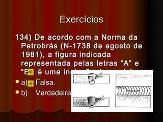 Exercícios
134) De acordo com a Norma da
  Petrobrás (N-1738 de agosto de
  1981), a figura indicada
  representada pelas letras “A” e
  “B”, é uma inclusão de escória.
 a) Falsa.
 b) Verdadeira.
 