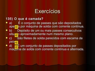 Exercícios
135) O que é camada?
 a)     É o conjunto de passes que são depositados
  apenas por máquina de solda com corrente contínua.
 b)    Depósito de um ou mais passes consecutivos
  situado aproximadamente num mesmo plano.
 c)    São filetes de solda parecidos com escama de
  peixe.
 d)    É um conjunto de passes depositados por
  máquina de solda com corrente contínua e alternada.
 