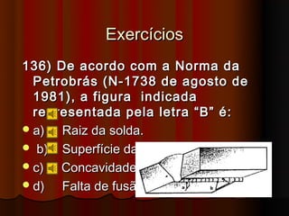 Exercícios
136) De acordo com a Norma da
  Petrobrás (N-1738 de agosto de
  1981), a figura indicada
  representada pela letra “B” é:
 a)  Raiz da solda.
 b) Superfície da raiz.
 c)  Concavidade.
 d)  Falta de fusão.
 