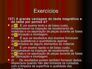 Exercícios
137) A grande vantagem do teste magnético e
  do teste por pontos é?
 a)    É um exame lento e de baixo custo,
  indispensável na inspeção de recebimento de
  materiais e na separação de peças durante as fases
  de fabricação e montagem.
 b)    É que os resultados dos exames fornecem
  dados qualitativos e quantitativos apenas
  aproximados de alguns elementos do material.
 c)    É um exame rápido e de baixo custo,
  indispensável na inspeção de recebimento de
  materiais e na separação de peças durante as fases
  de fabricação e montagem.
 d)    Os resultados podem também fornecer dados
  imprecisos quando não são tomados os cuidados
  com a limpeza da superfície e qualidade das
 
