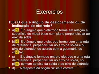 Exercícios
138) O que é ângulo de deslocamento ou de
  inclinação do eletrodo?
 a)    É o ângulo que o eletrodo forma em relação a
  superfície do metal base num plano perpendicular ao
  eixo da solda.
 b)    É o ângulo que o eletrodo forma com uma reta
  de referência, perpendicular ao eixo da solda e ou
  eixo do eletrodo, de acordo com a geometria do
  chanfro.
 c)    É o ângulo formado entre o eletrodo e uma reta
  de referência, perpendicular ao eixo da solda, no
  plano comum ao eixo da solda e ao eixo do eletrodo.
 d)   A resposta da opção “A” está correta.
 