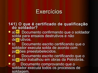 Exercícios

141) O que é certificado de qualificação
  do soldador?
 a)    Documento confirmando que o soldador
  solda para ensaios destrutivos e não
  destrutivos.
 b)    Documento escrito certificando que o
  soldador executa solda de acordo com
  padrões preestabelecidos.
 c)   Documento escrito certificando que o
  soldador trabalhou em obras da Petrobrás.
 d)   Documento comprovando que o
  soldador executa todos os processos de
  soldagem.
 