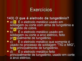 Exercícios
143) O que é eletrodo de tungstênio?
 a)     É o eletrodo metálico usado em
  soldagem ou corte com alma de tungstênio e
  revestido de cobre.
 b)     É o eletrodo metálico usado em
  soldagem ou corte a arco elétrico, feito
  principalmente de tungstênio.
 c)     É o eletrodo metálico que somente é
  usado no processo de soldagem “TIG e MIG”,
  feito principalmente de tungstênio.
 d)     É o eletrodo metálico feito
  principalmente de tungstênio, usado em corte
  a arco elétrico.
 