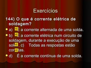 Exercícios
144) O que é corrente elétrica de
  soldagem?
 a) É a corrente alternada de uma solda.
 b) É a corrente elétrica num circuito de
  soldagem, durante a execução de uma
  solda. c) Todas as respostas estão
  corretas.
 d) É a corrente contínua de uma solda.
 