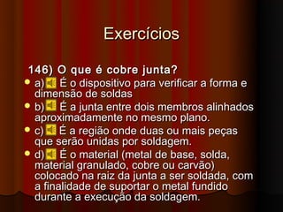Exercícios

146) O que é cobre junta?
 a)    É o dispositivo para verificar a forma e
  dimensão de soldas
 b)    É a junta entre dois membros alinhados
  aproximadamente no mesmo plano.
 c)    É a região onde duas ou mais peças
  que serão unidas por soldagem.
 d)    É o material (metal de base, solda,
  material granulado, cobre ou carvão)
  colocado na raiz da junta a ser soldada, com
  a finalidade de suportar o metal fundido
  durante a execução da soldagem.
 