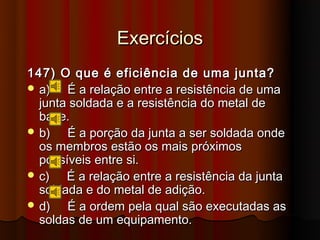 Exercícios
147) O que é eficiência de uma junta?
 a)   É a relação entre a resistência de uma
  junta soldada e a resistência do metal de
  base.
 b)   É a porção da junta a ser soldada onde
  os membros estão os mais próximos
  possíveis entre si.
 c)   É a relação entre a resistência da junta
  soldada e do metal de adição.
 d)   É a ordem pela qual são executadas as
  soldas de um equipamento.
 