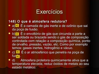 Exercícios
148) O que é atmosfera redutora?
 a)    É a camada de gás inerte e de ozônio que sai
  da poça de fusão.
 b)    É o envoltório de gás que circunda a parte a
  ser soldada ou brazada sendo o gás de composição
  controlada com relação a composição química, ponto
  de orvalho, pressão, vazão, etc. Como por exemplo
  temos: gases inertes, hidrogênio e vácuo.
 c)     É o ar atmosférico que penetra na poça de
  fusão.
 d)    Atmosfera protetora quimicamente ativa que a
  temperatura elevada, reduz óxidos de metais ao seu
  estado metálico.
 