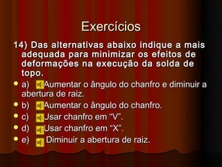Exercícios
14) Das alternativas abaixo indique a mais
  adequada para minimizar os efeitos de
  deformações na execução da solda de
  topo.
 a)    Aumentar o ângulo do chanfro e diminuir a
  abertura de raiz.
 b)    Aumentar o ângulo do chanfro.
 c)   Usar chanfro em “V”.
 d)    Usar chanfro em “X”.
 e)    Diminuir a abertura de raiz.
 