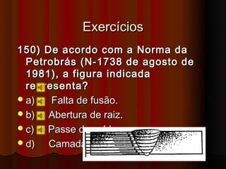 Exercícios
150) De acordo com a Norma da
  Petrobrás (N-1738 de agosto de
  1981), a figura indicada
  representa?
 a)   Falta de fusão.
 b)  Abertura de raiz.
 c)  Passe de solda.
 d)  Camada.
 