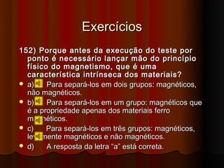 Exercícios
152) Porque antes da execução do teste por
  ponto é necessário lançar mão do princípio
  físico do magnetismo, que é uma
  característica intrínseca dos materiais?
 a)    Para separá-los em dois grupos: magnéticos,
  não magnéticos.
 b)    Para separá-los em um grupo: magnéticos que
  é a propriedade apenas dos materiais ferro
  magnéticos.
 c)    Para separá-los em três grupos: magnéticos,
  levemente magnéticos e não magnéticos.
 d)    A resposta da letra “a” está correta.
 