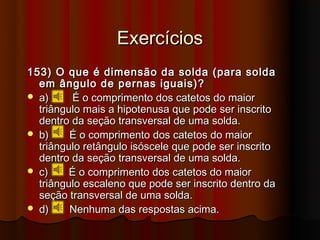 Exercícios
153) O que é dimensão da solda (para solda
  em ângulo de pernas iguais)?
 a)      É o comprimento dos catetos do maior
  triângulo mais a hipotenusa que pode ser inscrito
  dentro da seção transversal de uma solda.
 b)     É o comprimento dos catetos do maior
  triângulo retângulo isóscele que pode ser inscrito
  dentro da seção transversal de uma solda.
 c)     É o comprimento dos catetos do maior
  triângulo escaleno que pode ser inscrito dentro da
  seção transversal de uma solda.
 d)     Nenhuma das respostas acima.
 