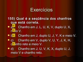 Exercícios
155) Qual é a seqüência dos chanfros
  que está correta.
 a)  Chanfro em J, L, U, K, V, duplo U, X,
  meio V.
 b)  Chanfro em J, duplo U, J, Y, K e meio V.
 c)  Chanfro em V, duplo V, U, Y, J, K, H,
  chanfro reto e meio V.
 d)  Chanfro em J, U, V, K, X, duplo U, J,
  meio V e chanfro reto.
 
