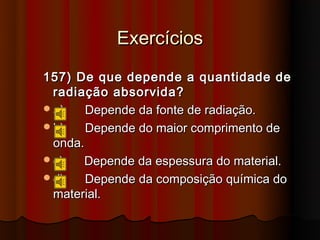 Exercícios
157) De que depende a quantidade de
 radiação absorvida?
a)    Depende da fonte de radiação.
b)    Depende do maior comprimento de
 onda.
c)    Depende da espessura do material.
d)    Depende da composição química do
 material.
 