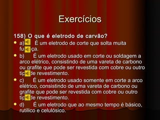 Exercícios
158) O que é eletrodo de carvão?
 a)      É um eletrodo de corte que solta muita
  fumaça.
 b)     É um eletrodo usado em corte ou soldagem a
  arco elétrico, consistindo de uma vareta de carbono
  ou grafite que pode ser revestida com cobre ou outro
  tipo de revestimento.
 c)     É um eletrodo usado somente em corte a arco
  elétrico, consistindo de uma vareta de carbono ou
  grafite que pode ser revestida com cobre ou outro
  tipo de revestimento.
 d)     É um eletrodo que ao mesmo tempo é básico,
  rutílico e celulósico.
 