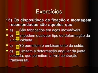 Exercícios
15) Os dispositivos de fixação e montagem
  recomendadas são aqueles que:
 a)    São fabricados em aços inoxidáveis
 b)    Impedem qualquer tipo de deformação da
  junta soldada.
 c)    Só permitem o embicamento da solda.
 d)    Limitam a deformação angular da junta
  soldada, que permitem a livre contração
  transversal.
 
