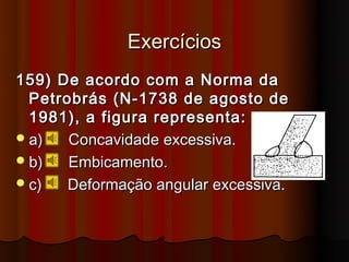 Exercícios
159) De acordo com a Norma da
  Petrobrás (N-1738 de agosto de
  1981), a figura representa:
 a)   Concavidade excessiva.
 b)   Embicamento.
 c)   Deformação angular excessiva.
 