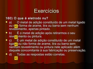 Exercícios
160) O que é eletrodo nu?
 a)    O metal de adição constituído de um metal ligado
  ou não forma de arame, tira ou barra sem nenhum
  revestimento, apenas pintado.
 b)    É o metal de adição após retirarmos o seu
  revestimento ou pintura.
 c)    É um metal de adição constituído de um metal
  ligado ou não forma de arame, tira ou barra sem
  nenhum revestimento ou pintura nele aplicado além
  daquele concomitante à sua fabricação ou preservação.
 d)    Todas as respostas estão corretas.
 
