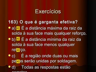 Exercícios
163) O que é garganta efetiva?
 a)   É a distância máxima da raiz da
  solda à sua face mais qualquer reforço.
 b)   É a distância mínima da raiz da
  solda à sua face menos qualquer
  reforço.
 c)   É a região onde duas ou mais
  peças serão unidas por soldagem.
 d)   Todas as respostas estão
 
