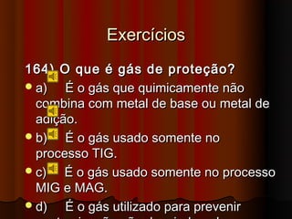 Exercícios
164) O que é gás de proteção?
 a)   É o gás que quimicamente não
  combina com metal de base ou metal de
  adição.
 b)   É o gás usado somente no
  processo TIG.
 c)   É o gás usado somente no processo
  MIG e MAG.
 d)   É o gás utilizado para prevenir
 