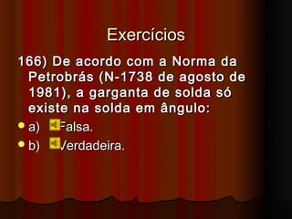Exercícios
166) De acordo com a Norma da
  Petrobrás (N-1738 de agosto de
  1981), a garganta de solda só
  existe na solda em ângulo:
 a)  Falsa.
 b)  Verdadeira.
 