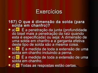 Exercícios
167) O que é dimensão da solda (para
  solda em chanfro)?
 a)    É a penetração da junta (profundidade
  do bisel mais a penetração da raiz quando
  esta é especificada) ou seja: A dimensão de
  uma solda em chanfro e a garganta efetiva
  deste tipo de solda são a mesma coisa.
 b)    É a medida de toda a extensão de uma
  solda em chanfro incluindo a perna.
 c)    É a medida de toda a extensão de uma
  solda em chanfro.
 d)   Todas as respostas estão certas.
 