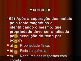 Exercícios
169) Após a separação dos metais
  pelo teste magnético e
  identificando o mesmo, que
  propriedade deve ser analisada
  para execução do teste por
  ponto?
 a)    Propriedade física.
 b)    Física e química.
 c)    Nenhuma das respostas está
 