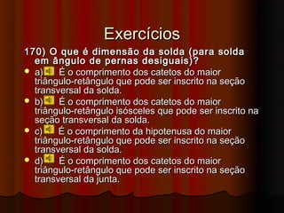 Exercícios
170) O que é dimensão da solda (para solda
  em ângulo de pernas desiguais)?
 a)    É o comprimento dos catetos do maior
  triângulo-retângulo que pode ser inscrito na seção
  transversal da solda.
 b)    É o comprimento dos catetos do maior
  triângulo-retângulo isósceles que pode ser inscrito na
  seção transversal da solda.
 c)    É o comprimento da hipotenusa do maior
  triângulo-retângulo que pode ser inscrito na seção
  transversal da solda.
 d)    É o comprimento dos catetos do maior
  triângulo-retângulo que pode ser inscrito na seção
  transversal da junta.
 